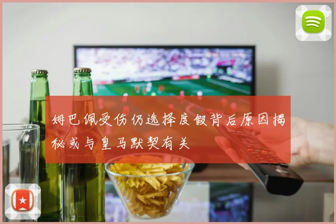 姆巴佩受伤仍选择度假背后原因揭秘或与皇马默契有关