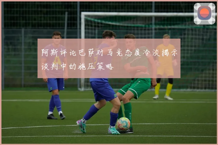 阿斯评论巴萨对马竞态度冷淡揭示谈判中的施压策略