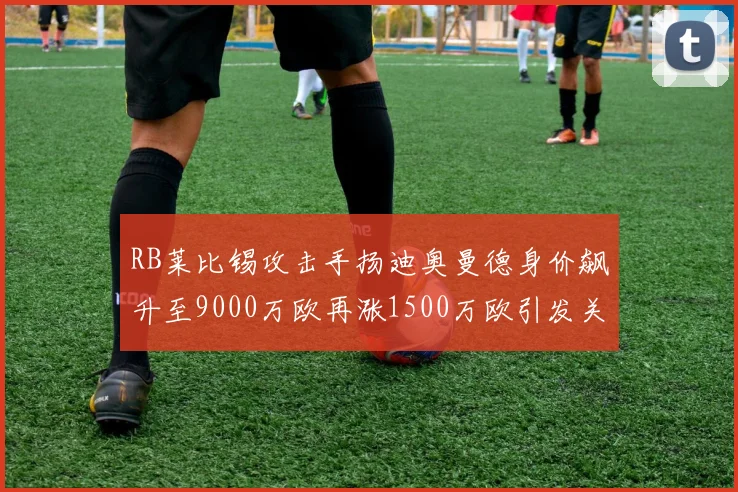 RB莱比锡攻击手扬迪奥曼德身价飙升至9000万欧再涨1500万欧引发关注