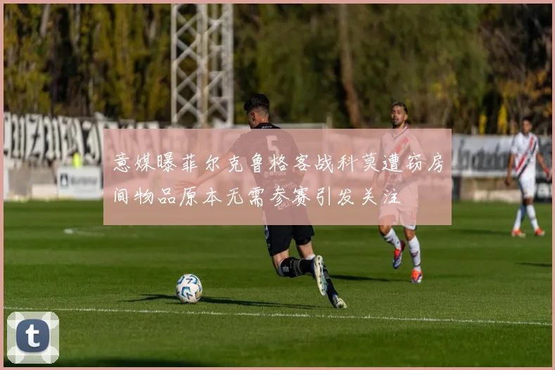 意媒曝菲尔克鲁格客战科莫遭窃房间物品原本无需参赛引发关注