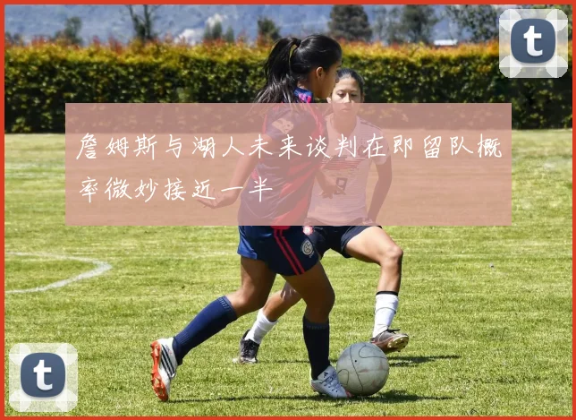 詹姆斯与湖人未来谈判在即留队概率微妙接近一半