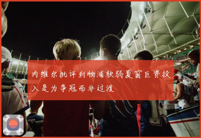 内维尔批评利物浦软弱夏窗巨资投入是为争冠而非过渡