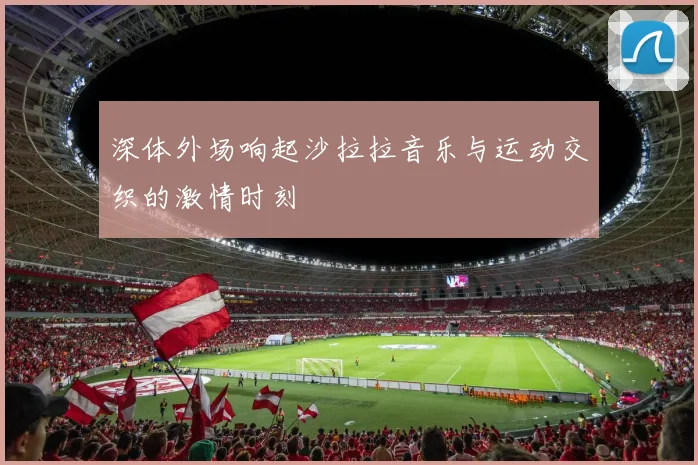 深体外场响起沙拉拉音乐与运动交织的激情时刻