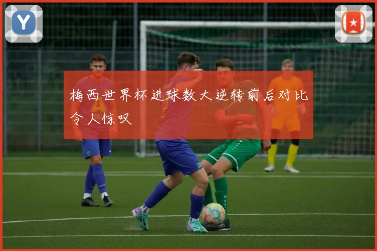 梅西世界杯进球数大逆转前后对比令人惊叹