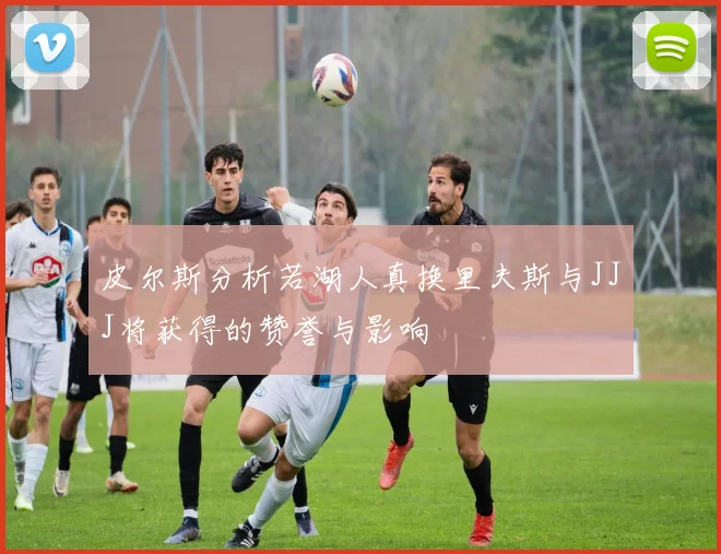 皮尔斯分析若湖人真换里夫斯与JJJ将获得的赞誉与影响