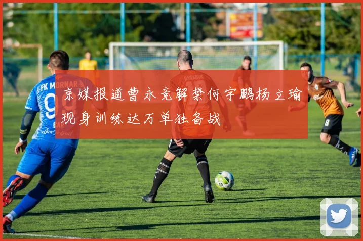 京媒报道曹永竞解禁何宇鹏杨立瑜现身训练达万单独备战
