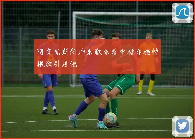 阿贾克斯新帅米歇尔看中特尔施特根欲引进他