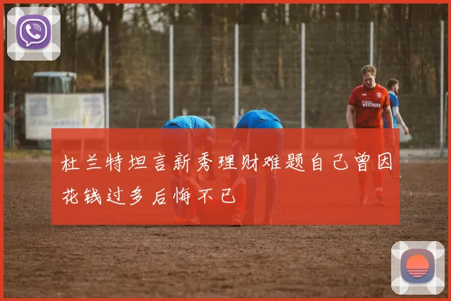 杜兰特坦言新秀理财难题自己曾因花钱过多后悔不已