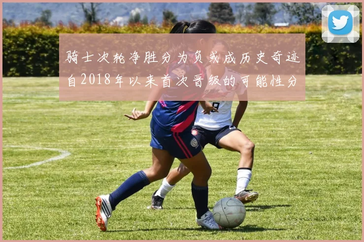 骑士次轮净胜分为负或成历史奇迹自2018年以来首次晋级的可能性分析