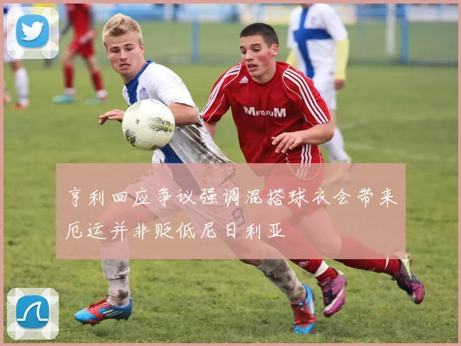 亨利回应争议强调混搭球衣会带来厄运并非贬低尼日利亚