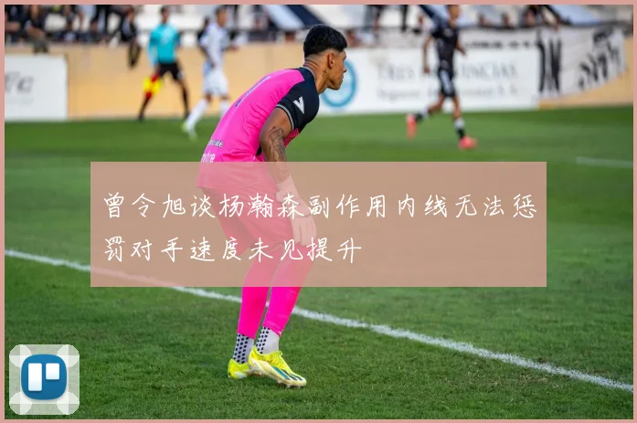 曾令旭谈杨瀚森副作用内线无法惩罚对手速度未见提升