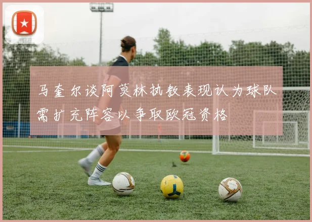 马奎尔谈阿莫林执教表现认为球队需扩充阵容以争取欧冠资格