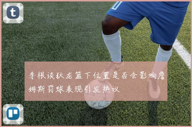李根谈狄龙篮下位置是否会影响詹姆斯罚球表现引发热议