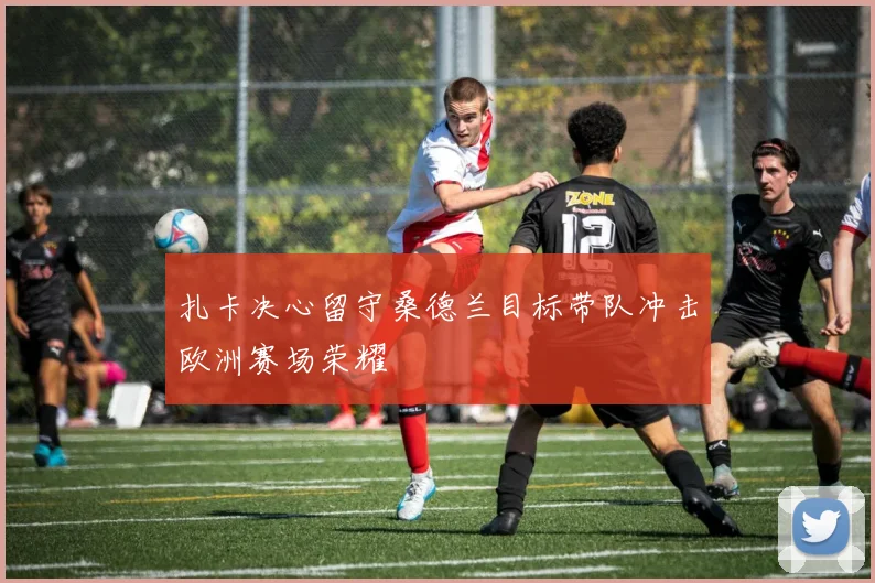 扎卡决心留守桑德兰目标带队冲击欧洲赛场荣耀