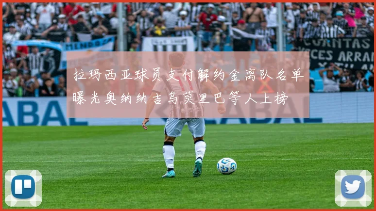 拉玛西亚球员支付解约金离队名单曝光奥纳纳吉乌莫里巴等人上榜