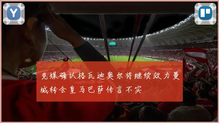 克媒确认格瓦迪奥尔将继续效力曼城转会皇马巴萨传言不实