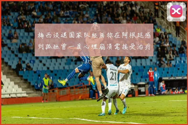 梅西谈退国家队经历称在阿根廷感到孤独曾一度心理崩溃需接受治疗