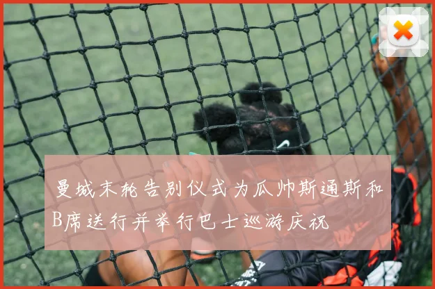 曼城末轮告别仪式为瓜帅斯通斯和B席送行并举行巴士巡游庆祝