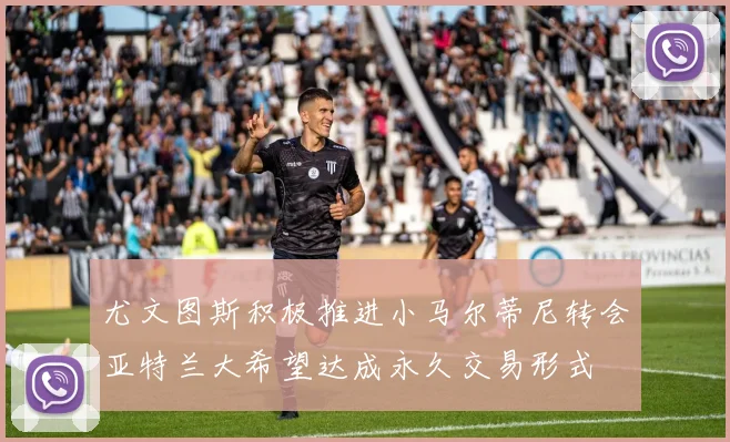 尤文图斯积极推进小马尔蒂尼转会亚特兰大希望达成永久交易形式