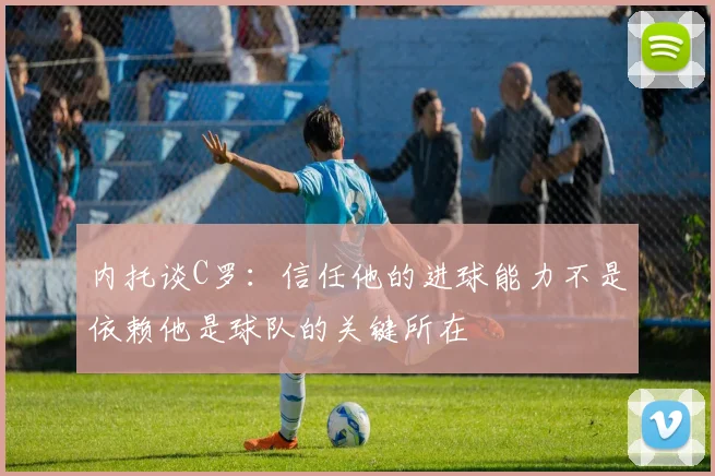内托谈C罗：信任他的进球能力不是依赖他是球队的关键所在