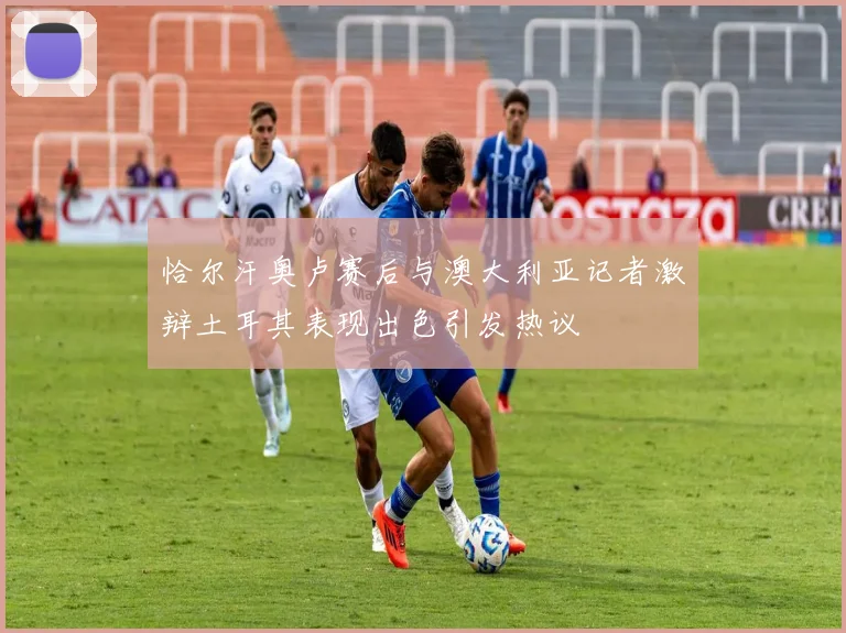 恰尔汗奥卢赛后与澳大利亚记者激辩土耳其表现出色引发热议
