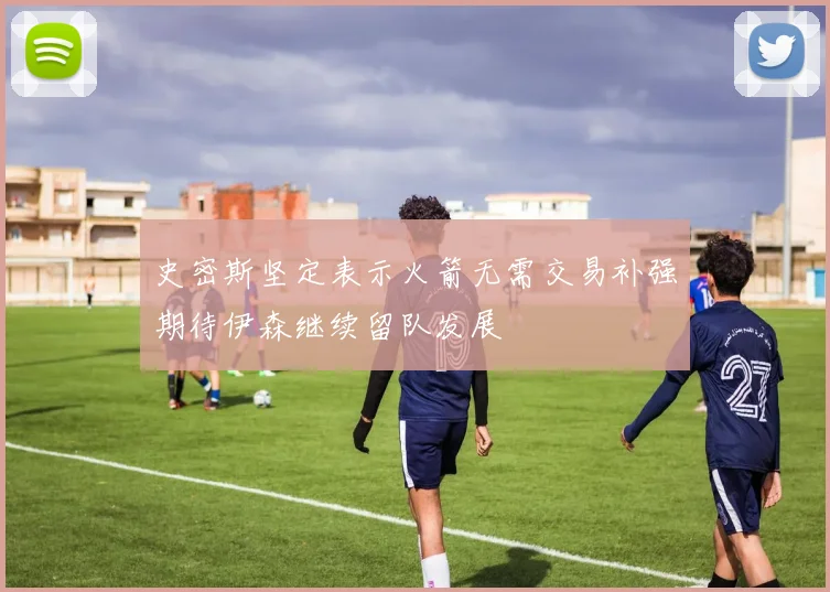 史密斯坚定表示火箭无需交易补强期待伊森继续留队发展