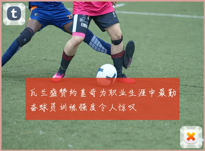 瓦兰盛赞约基奇为职业生涯中最勤奋球员训练强度令人惊叹