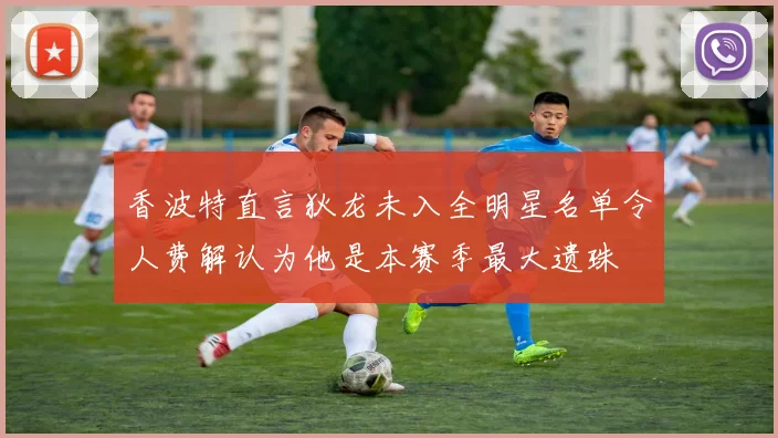 香波特直言狄龙未入全明星名单令人费解认为他是本赛季最大遗珠